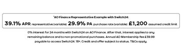 *AO Finance Representative Example with Switch24 39.1% APR representative (variable) 29.9% PA purchase rate (variable) £1,200 assumed credit limit Credit and availability of offer are each subject to status. T&Cs apply. AO membership fee of £39.99 payable to access exclusive promotional offers. Terms apply. 