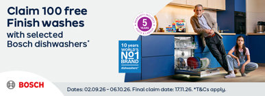 Claim 100 free Finish washes with selected Bosch dishwashers* Dates: 02.09.26 - 06.10.26. Final claim date: 17011.26. *T&Cs apply.